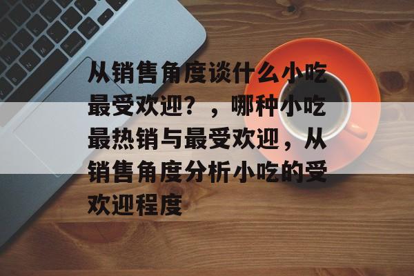 从销售角度谈什么小吃最受欢迎？，哪种小吃最热销与最受欢迎，从销售角度分析小吃的受欢迎程度