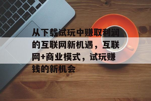 从下载试玩中赚取利润的互联网新机遇，互联网+商业模式，试玩赚钱的新机会