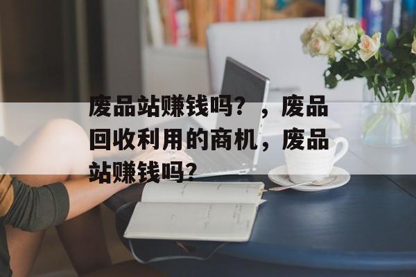 废品站赚钱吗？，废品回收利用的商机，废品站赚钱吗？