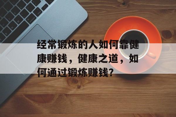 经常锻炼的人如何靠健康赚钱，健康之道，如何通过锻炼赚钱？