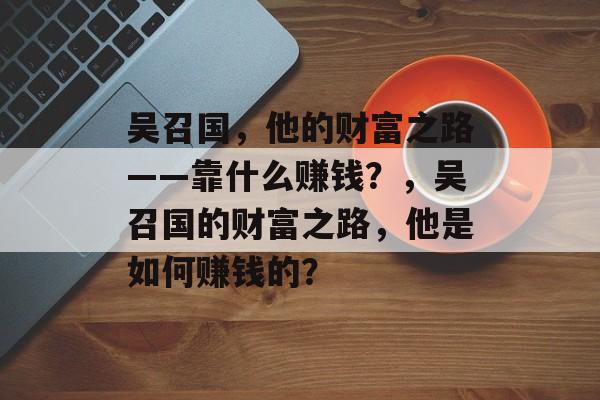 吴召国，他的财富之路——靠什么赚钱？，吴召国的财富之路，他是如何赚钱的？