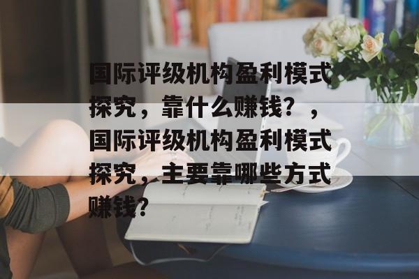 国际评级机构盈利模式探究，靠什么赚钱？，国际评级机构盈利模式探究，主要靠哪些方式赚钱？