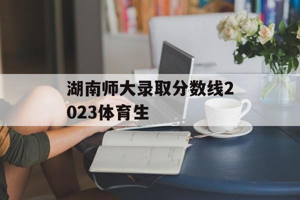 湖南师大录取分数线2023体育生