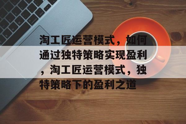 淘工匠运营模式，如何通过独特策略实现盈利，淘工匠运营模式，独特策略下的盈利之道