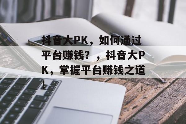 抖音大PK，如何通过平台赚钱？，抖音大PK，掌握平台赚钱之道！