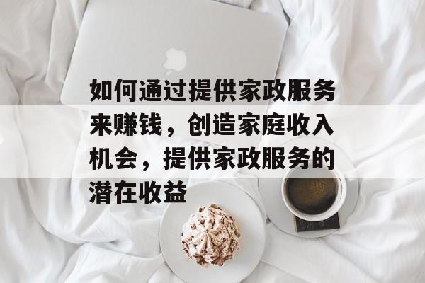 如何通过提供家政服务来赚钱，创造家庭收入机会，提供家政服务的潜在收益