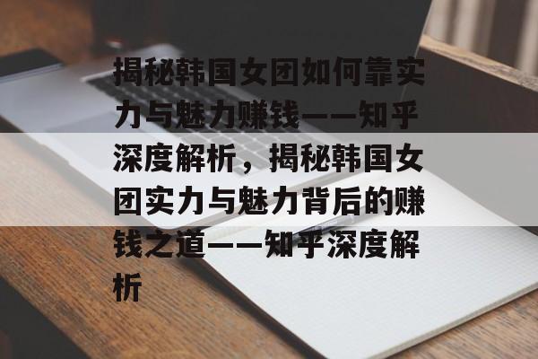 揭秘韩国女团如何靠实力与魅力赚钱——知乎深度解析，揭秘韩国女团实力与魅力背后的赚钱之道——知乎深度解析