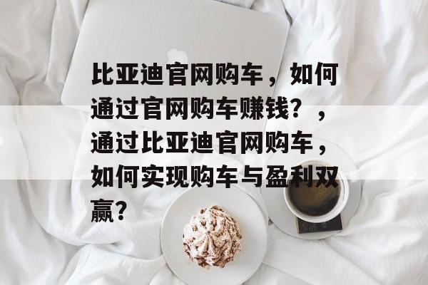 比亚迪官网购车，如何通过官网购车赚钱？，通过比亚迪官网购车，如何实现购车与盈利双赢？