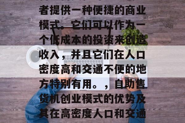 自助售货机可以为创业者提供一种便捷的商业模式。它们可以作为一个低成本的投资来创造收入，并且它们在人口密度高和交通不便的地方特别有用。，自助售货机创业模式的优势及其在高密度人口和交通不便地区的应用