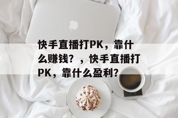 快手直播打PK，靠什么赚钱？，快手直播打PK，靠什么盈利？