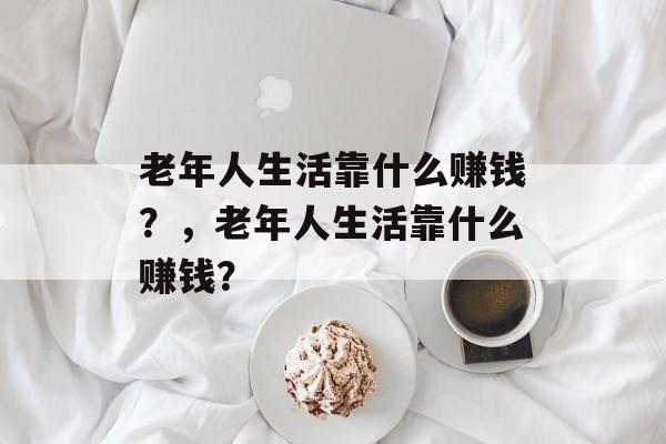 老年人生活靠什么赚钱？，老年人生活靠什么赚钱？