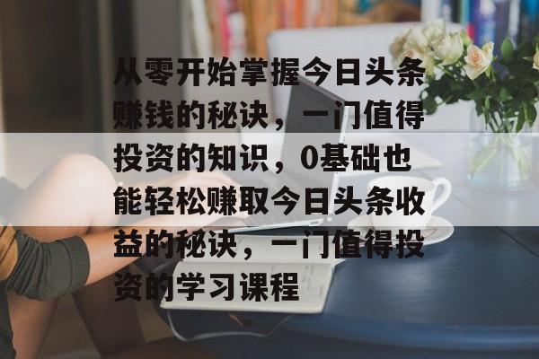 从零开始掌握今日头条赚钱的秘诀，一门值得投资的知识，0基础也能轻松赚取今日头条收益的秘诀，一门值得投资的学习课程