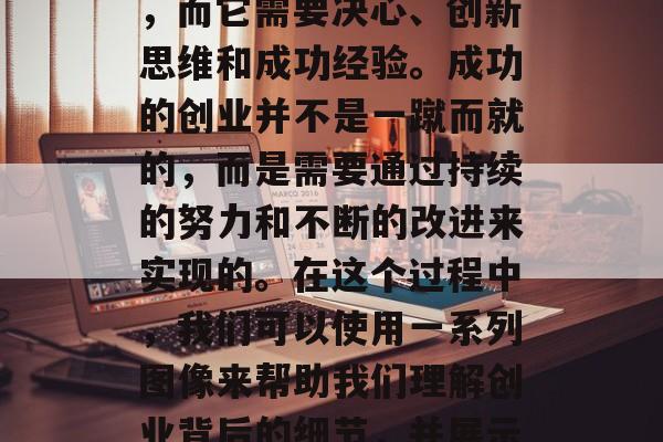 在创业过程中如何创造财富和改变生活: 这个过程是一个充满了挑战、机遇和快乐的过程，而它需要决心、创新思维和成功经验。成功的创业并不是一蹴而就的，而是需要通过持续的努力和不断的改进来实现的。在这个过程中，我们可以使用一系列图像来帮助我们理解创业背后的细节，并展示如何以更清晰的方式实现我们的目标。，创业，打造财富与改变生活的挑战、机遇与欢乐