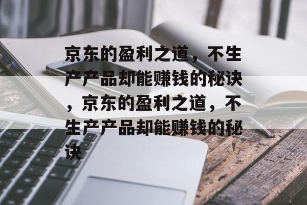 京东的盈利之道，不生产产品却能赚钱的秘诀，京东的盈利之道，不生产产品却能赚钱的秘诀