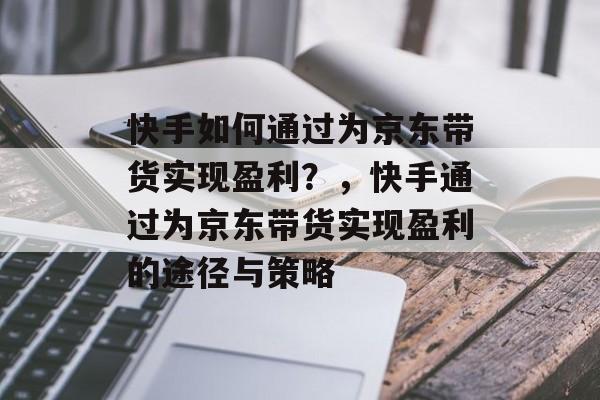 快手如何通过为京东带货实现盈利？，快手通过为京东带货实现盈利的途径与策略