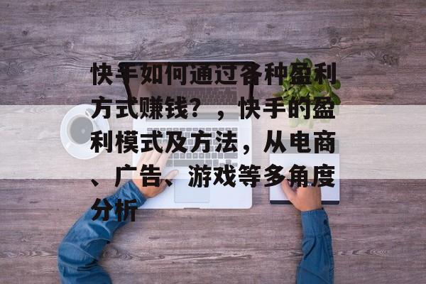 快手如何通过各种盈利方式赚钱？，快手的盈利模式及方法，从电商、广告、游戏等多角度分析