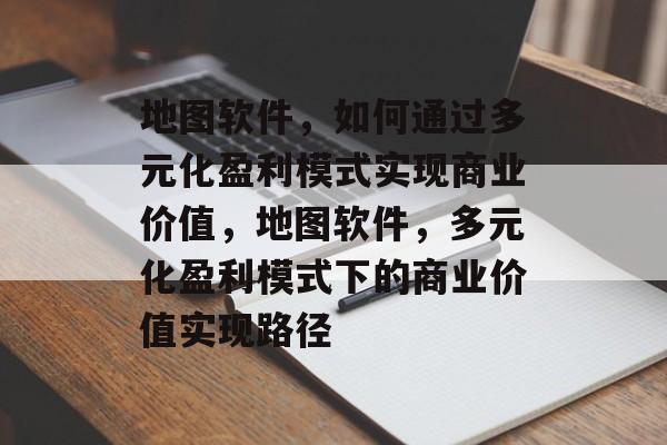 地图软件，如何通过多元化盈利模式实现商业价值，地图软件，多元化盈利模式下的商业价值实现路径