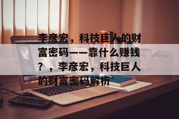 李彦宏，科技巨人的财富密码——靠什么赚钱？，李彦宏，科技巨人的财富密码解析