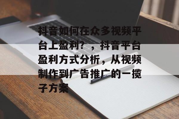 抖音如何在众多视频平台上盈利？，抖音平台盈利方式分析，从视频制作到广告推广的一揽子方案