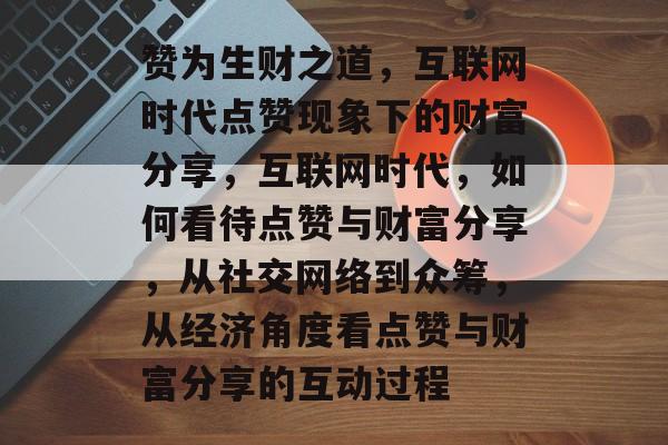 赞为生财之道，互联网时代点赞现象下的财富分享，互联网时代，如何看待点赞与财富分享，从社交网络到众筹，从经济角度看点赞与财富分享的互动过程