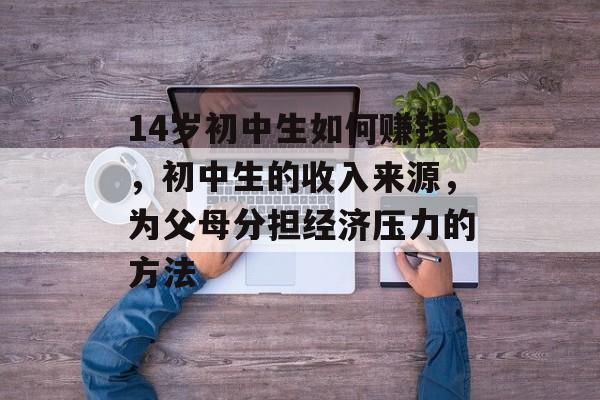 14岁初中生如何赚钱，初中生的收入来源，为父母分担经济压力的方法