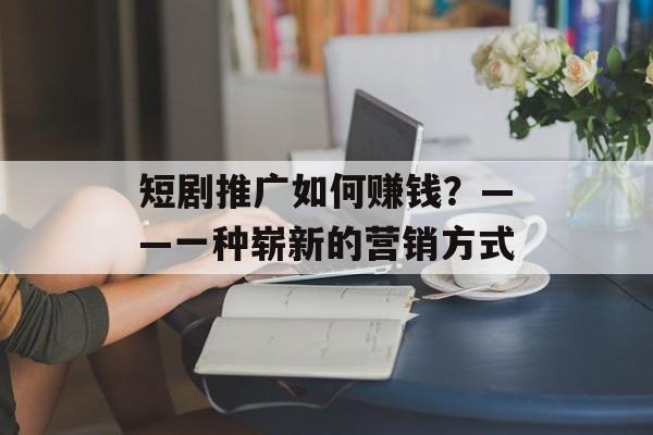 短剧推广如何赚钱？——一种崭新的营销方式