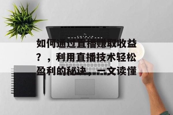 如何通过直播赚取收益？，利用直播技术轻松盈利的秘诀，一文读懂