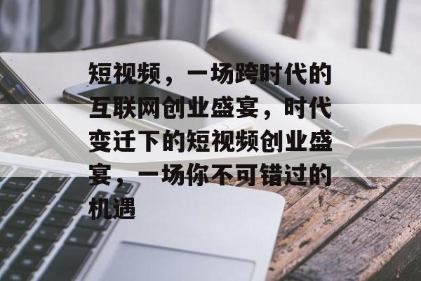 短视频，一场跨时代的互联网创业盛宴，时代变迁下的短视频创业盛宴，一场你不可错过的机遇