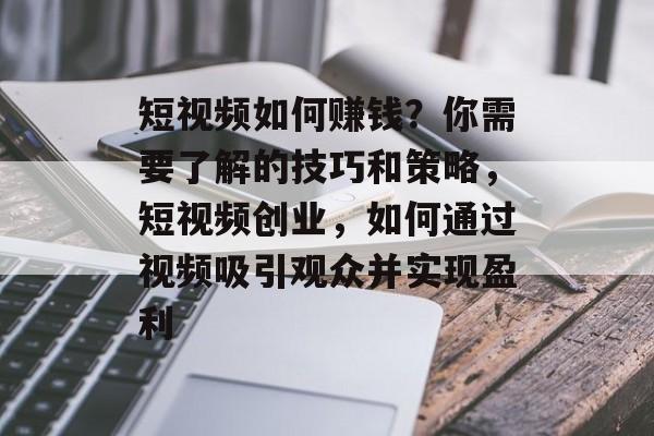 短视频如何赚钱？你需要了解的技巧和策略，短视频创业，如何通过视频吸引观众并实现盈利