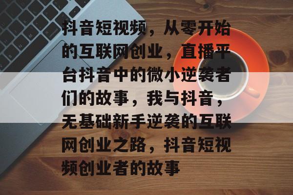 抖音短视频，从零开始的互联网创业，直播平台抖音中的微小逆袭者们的故事，我与抖音，无基础新手逆袭的互联网创业之路，抖音短视频创业者的故事