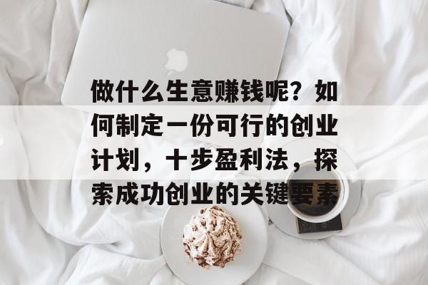 做什么生意赚钱呢？如何制定一份可行的创业计划，十步盈利法，探索成功创业的关键要素