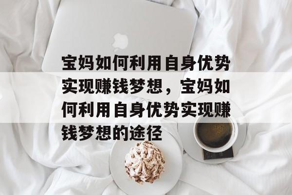 宝妈如何利用自身优势实现赚钱梦想，宝妈如何利用自身优势实现赚钱梦想的途径