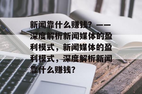 新闻靠什么赚钱？——深度解析新闻媒体的盈利模式，新闻媒体的盈利模式，深度解析新闻靠什么赚钱？