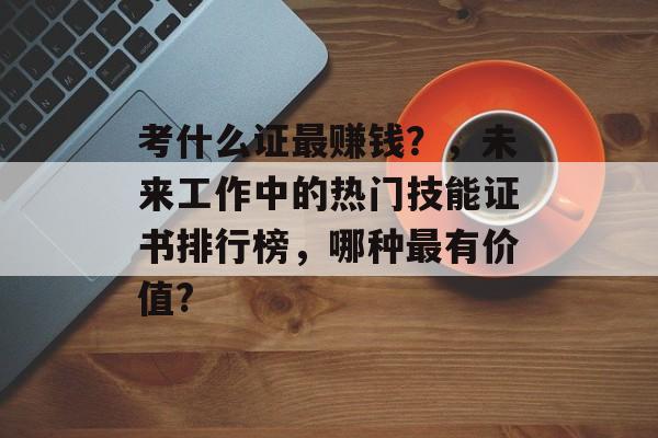 考什么证最赚钱？，未来工作中的热门技能证书排行榜，哪种最有价值?