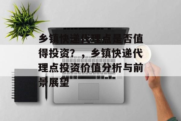 乡镇快递代理点是否值得投资？，乡镇快递代理点投资价值分析与前景展望