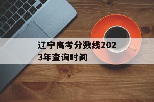 辽宁高考分数线2023年查询时间