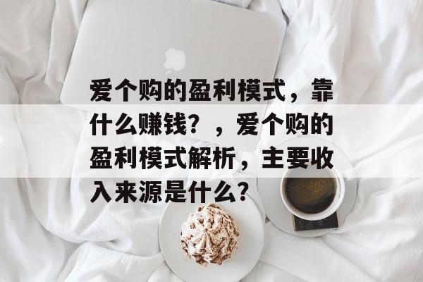 爱个购的盈利模式，靠什么赚钱？，爱个购的盈利模式解析，主要收入来源是什么？