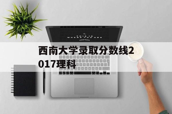 西南大学录取分数线2017理科