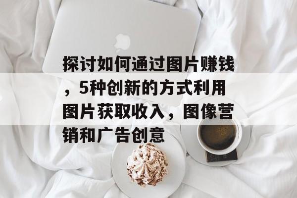 探讨如何通过图片赚钱，5种创新的方式利用图片获取收入，图像营销和广告创意