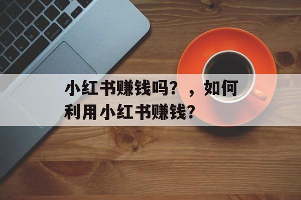 小红书赚钱吗？，如何利用小红书赚钱？