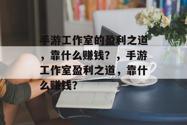 手游工作室的盈利之道，靠什么赚钱？，手游工作室盈利之道，靠什么赚钱？