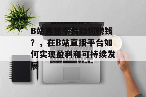 B站直播平台如何赚钱？，在B站直播平台如何实现盈利和可持续发展