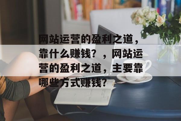 网站运营的盈利之道，靠什么赚钱？，网站运营的盈利之道，主要靠哪些方式赚钱？