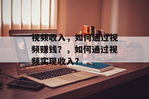 视频收入，如何通过视频赚钱？，如何通过视频实现收入？