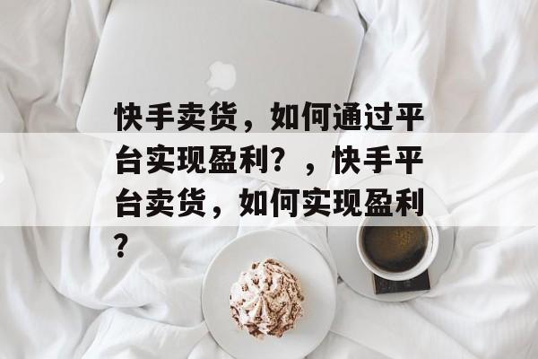 快手卖货，如何通过平台实现盈利？，快手平台卖货，如何实现盈利？