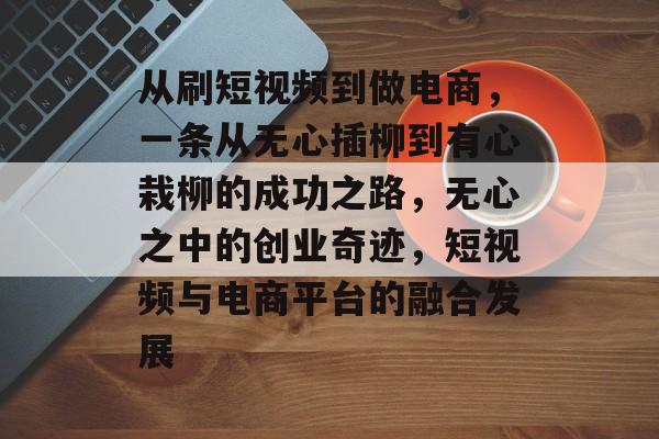 从刷短视频到做电商，一条从无心插柳到有心栽柳的成功之路，无心之中的创业奇迹，短视频与电商平台的融合发展