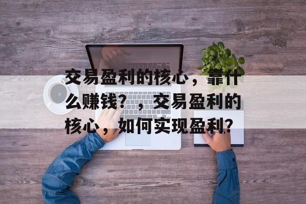 交易盈利的核心，靠什么赚钱？，交易盈利的核心，如何实现盈利？