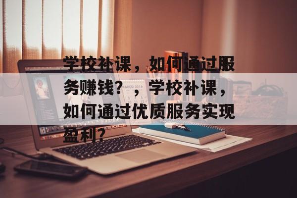 学校补课，如何通过服务赚钱？，学校补课，如何通过优质服务实现盈利？