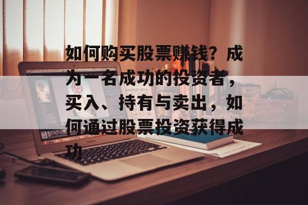 如何购买股票赚钱？成为一名成功的投资者，买入、持有与卖出，如何通过股票投资获得成功