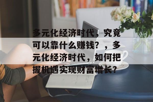 多元化经济时代，究竟可以靠什么赚钱？，多元化经济时代，如何把握机遇实现财富增长？